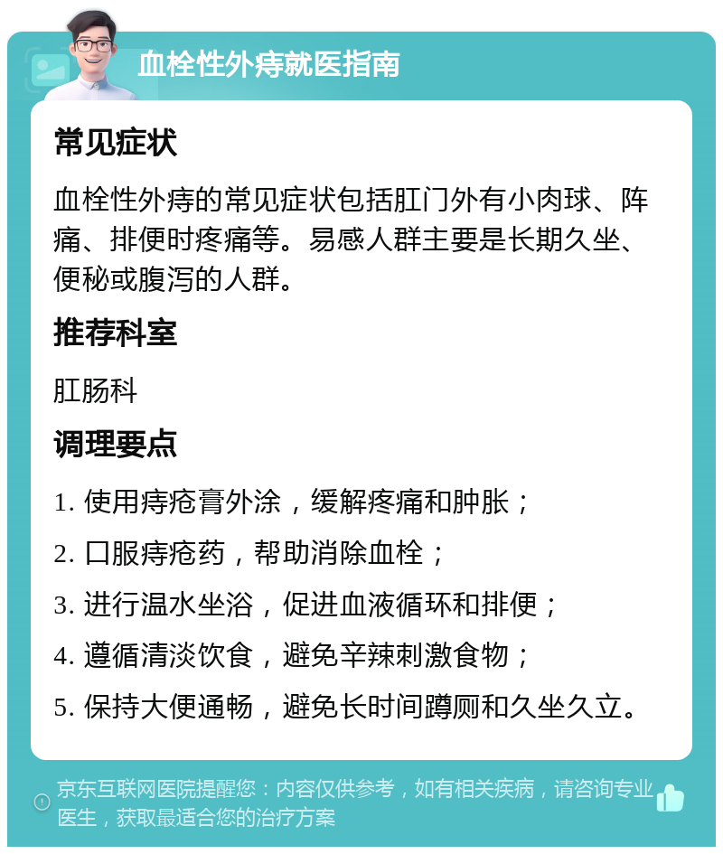 血栓性外痔就医指南 常见症状 血栓性外痔的常见症状包括肛门外有小肉球、阵痛、排便时疼痛等。易感人群主要是长期久坐、便秘或腹泻的人群。 推荐科室 肛肠科 调理要点 1. 使用痔疮膏外涂，缓解疼痛和肿胀； 2. 口服痔疮药，帮助消除血栓； 3. 进行温水坐浴，促进血液循环和排便； 4. 遵循清淡饮食，避免辛辣刺激食物； 5. 保持大便通畅，避免长时间蹲厕和久坐久立。