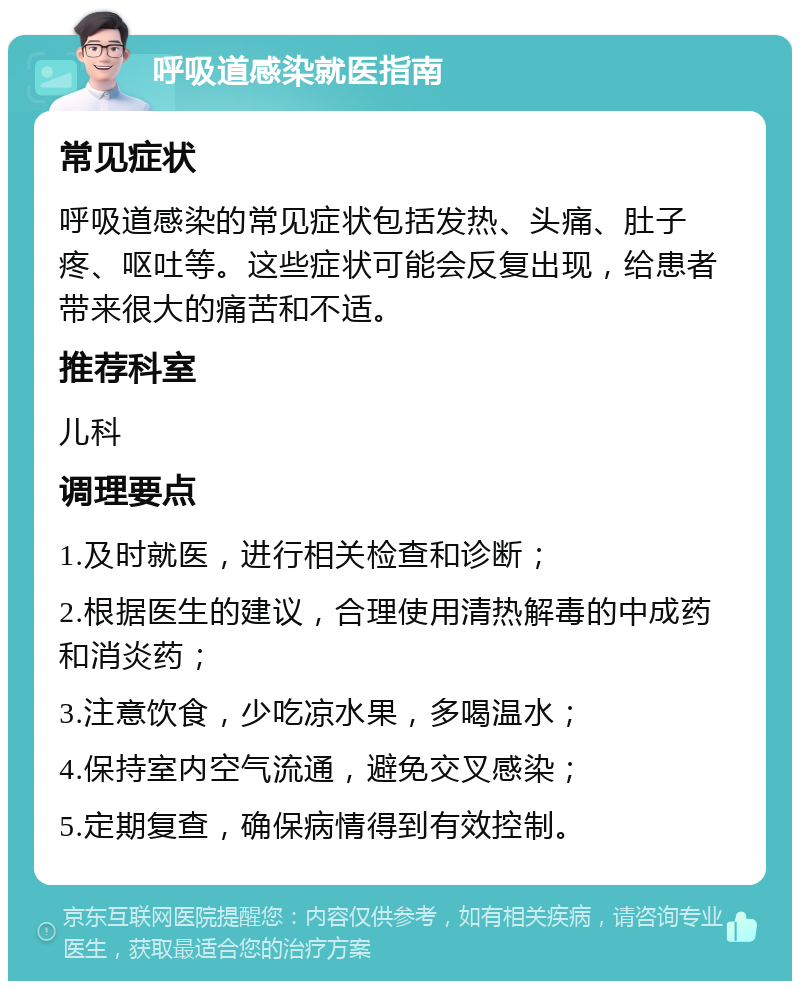 呼吸道感染就医指南 常见症状 呼吸道感染的常见症状包括发热、头痛、肚子疼、呕吐等。这些症状可能会反复出现，给患者带来很大的痛苦和不适。 推荐科室 儿科 调理要点 1.及时就医，进行相关检查和诊断； 2.根据医生的建议，合理使用清热解毒的中成药和消炎药； 3.注意饮食，少吃凉水果，多喝温水； 4.保持室内空气流通，避免交叉感染； 5.定期复查，确保病情得到有效控制。