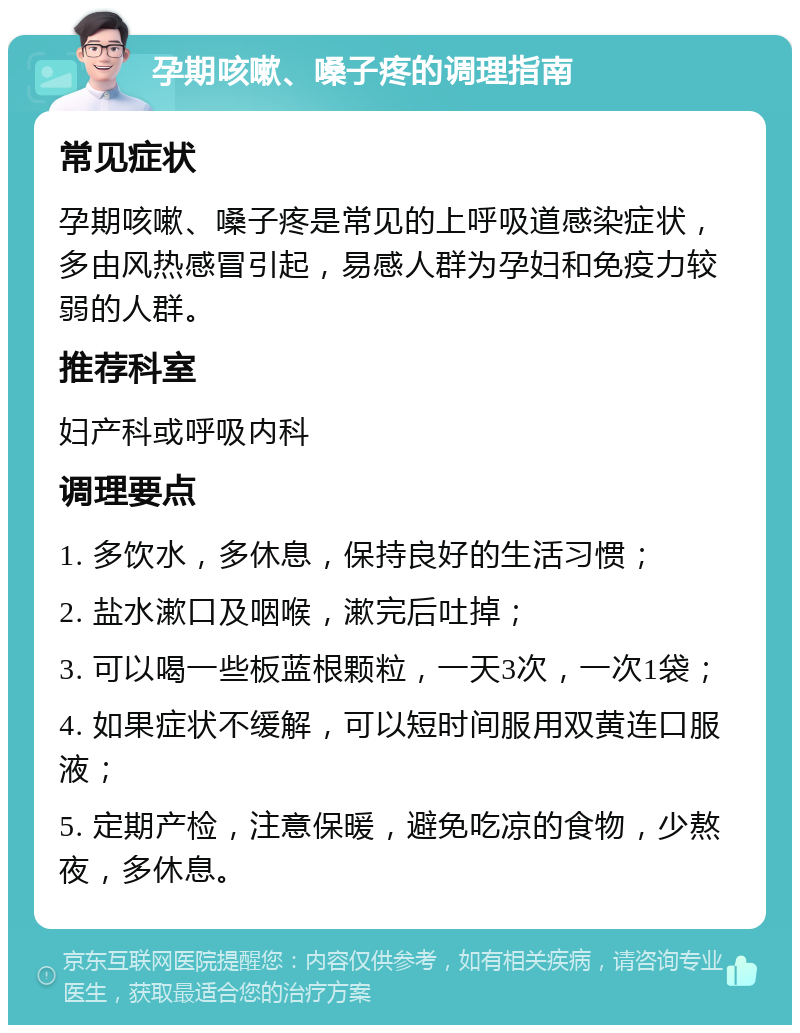 孕期咳嗽、嗓子疼的调理指南 常见症状 孕期咳嗽、嗓子疼是常见的上呼吸道感染症状，多由风热感冒引起，易感人群为孕妇和免疫力较弱的人群。 推荐科室 妇产科或呼吸内科 调理要点 1. 多饮水，多休息，保持良好的生活习惯； 2. 盐水漱口及咽喉，漱完后吐掉； 3. 可以喝一些板蓝根颗粒，一天3次，一次1袋； 4. 如果症状不缓解，可以短时间服用双黄连口服液； 5. 定期产检，注意保暖，避免吃凉的食物，少熬夜，多休息。