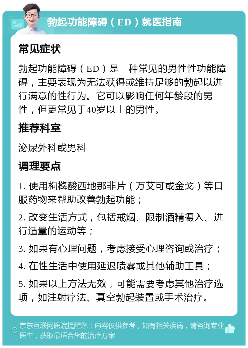 勃起功能障碍（ED）就医指南 常见症状 勃起功能障碍（ED）是一种常见的男性性功能障碍，主要表现为无法获得或维持足够的勃起以进行满意的性行为。它可以影响任何年龄段的男性，但更常见于40岁以上的男性。 推荐科室 泌尿外科或男科 调理要点 1. 使用枸橼酸西地那非片（万艾可或金戈）等口服药物来帮助改善勃起功能； 2. 改变生活方式，包括戒烟、限制酒精摄入、进行适量的运动等； 3. 如果有心理问题，考虑接受心理咨询或治疗； 4. 在性生活中使用延迟喷雾或其他辅助工具； 5. 如果以上方法无效，可能需要考虑其他治疗选项，如注射疗法、真空勃起装置或手术治疗。