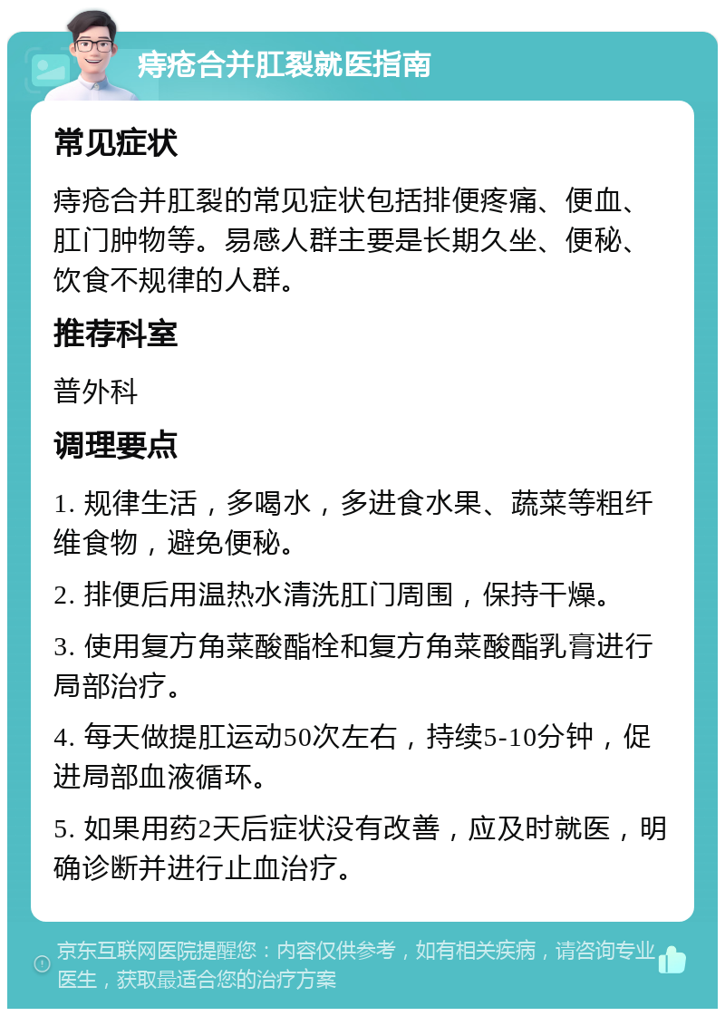 痔疮合并肛裂就医指南 常见症状 痔疮合并肛裂的常见症状包括排便疼痛、便血、肛门肿物等。易感人群主要是长期久坐、便秘、饮食不规律的人群。 推荐科室 普外科 调理要点 1. 规律生活，多喝水，多进食水果、蔬菜等粗纤维食物，避免便秘。 2. 排便后用温热水清洗肛门周围，保持干燥。 3. 使用复方角菜酸酯栓和复方角菜酸酯乳膏进行局部治疗。 4. 每天做提肛运动50次左右，持续5-10分钟，促进局部血液循环。 5. 如果用药2天后症状没有改善，应及时就医，明确诊断并进行止血治疗。