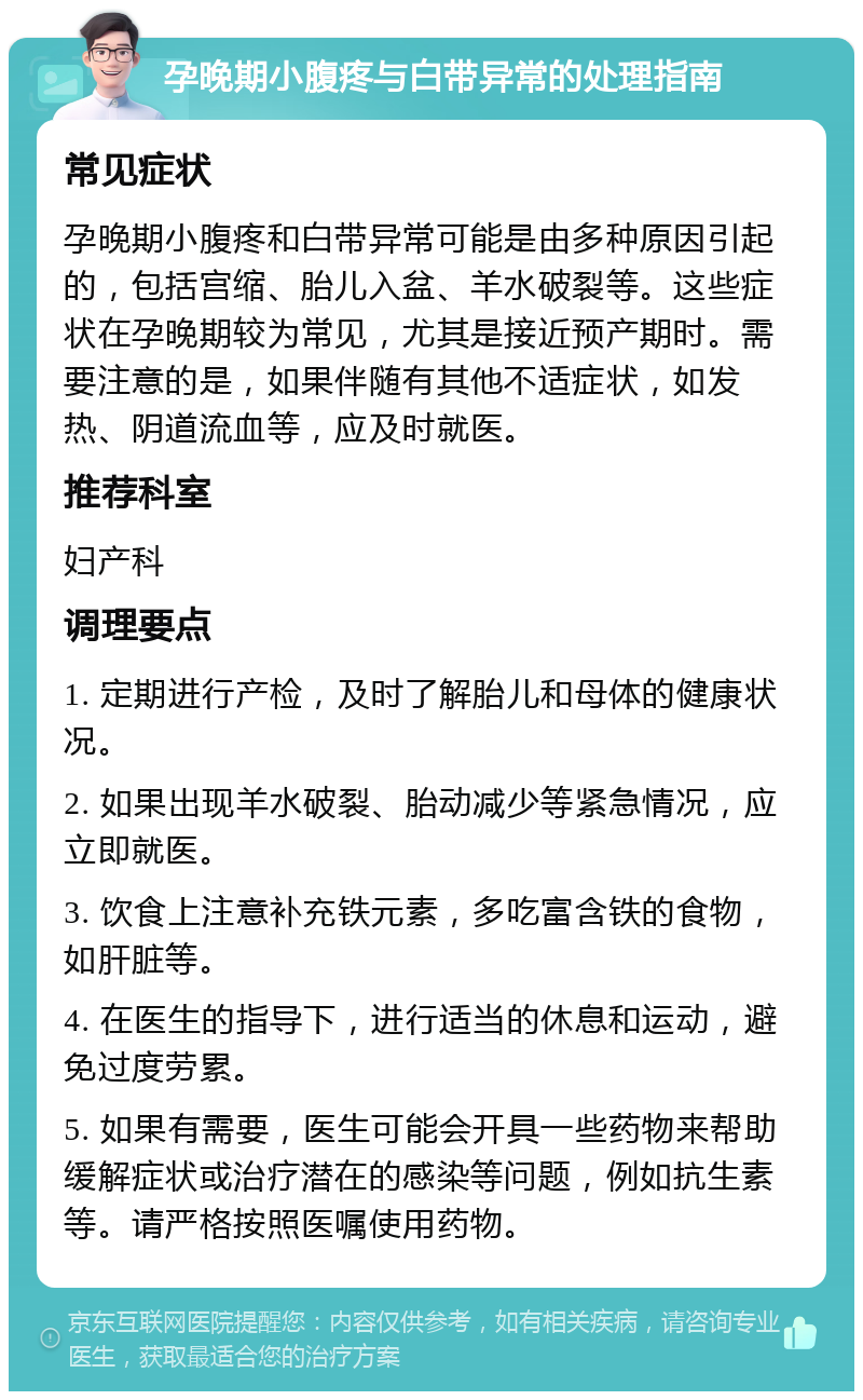 孕晚期小腹疼与白带异常的处理指南 常见症状 孕晚期小腹疼和白带异常可能是由多种原因引起的，包括宫缩、胎儿入盆、羊水破裂等。这些症状在孕晚期较为常见，尤其是接近预产期时。需要注意的是，如果伴随有其他不适症状，如发热、阴道流血等，应及时就医。 推荐科室 妇产科 调理要点 1. 定期进行产检，及时了解胎儿和母体的健康状况。 2. 如果出现羊水破裂、胎动减少等紧急情况，应立即就医。 3. 饮食上注意补充铁元素，多吃富含铁的食物，如肝脏等。 4. 在医生的指导下，进行适当的休息和运动，避免过度劳累。 5. 如果有需要，医生可能会开具一些药物来帮助缓解症状或治疗潜在的感染等问题，例如抗生素等。请严格按照医嘱使用药物。