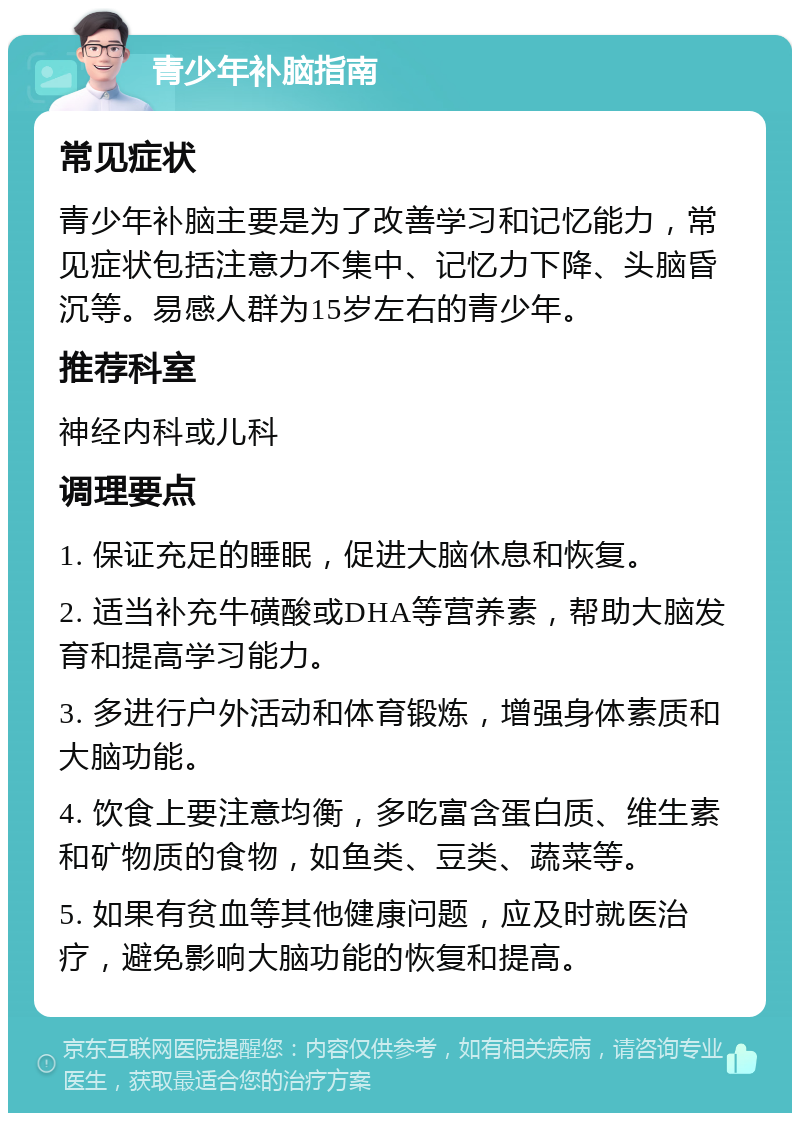 青少年补脑指南 常见症状 青少年补脑主要是为了改善学习和记忆能力，常见症状包括注意力不集中、记忆力下降、头脑昏沉等。易感人群为15岁左右的青少年。 推荐科室 神经内科或儿科 调理要点 1. 保证充足的睡眠，促进大脑休息和恢复。 2. 适当补充牛磺酸或DHA等营养素，帮助大脑发育和提高学习能力。 3. 多进行户外活动和体育锻炼，增强身体素质和大脑功能。 4. 饮食上要注意均衡，多吃富含蛋白质、维生素和矿物质的食物，如鱼类、豆类、蔬菜等。 5. 如果有贫血等其他健康问题，应及时就医治疗，避免影响大脑功能的恢复和提高。