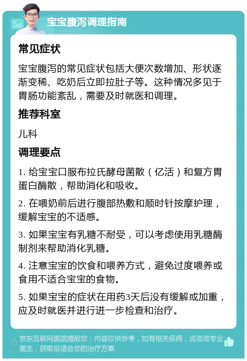 宝宝腹泻调理指南 常见症状 宝宝腹泻的常见症状包括大便次数增加、形状逐渐变稀、吃奶后立即拉肚子等。这种情况多见于胃肠功能紊乱，需要及时就医和调理。 推荐科室 儿科 调理要点 1. 给宝宝口服布拉氏酵母菌散（亿活）和复方胃蛋白酶散，帮助消化和吸收。 2. 在喂奶前后进行腹部热敷和顺时针按摩护理，缓解宝宝的不适感。 3. 如果宝宝有乳糖不耐受，可以考虑使用乳糖酶制剂来帮助消化乳糖。 4. 注意宝宝的饮食和喂养方式，避免过度喂养或食用不适合宝宝的食物。 5. 如果宝宝的症状在用药3天后没有缓解或加重，应及时就医并进行进一步检查和治疗。