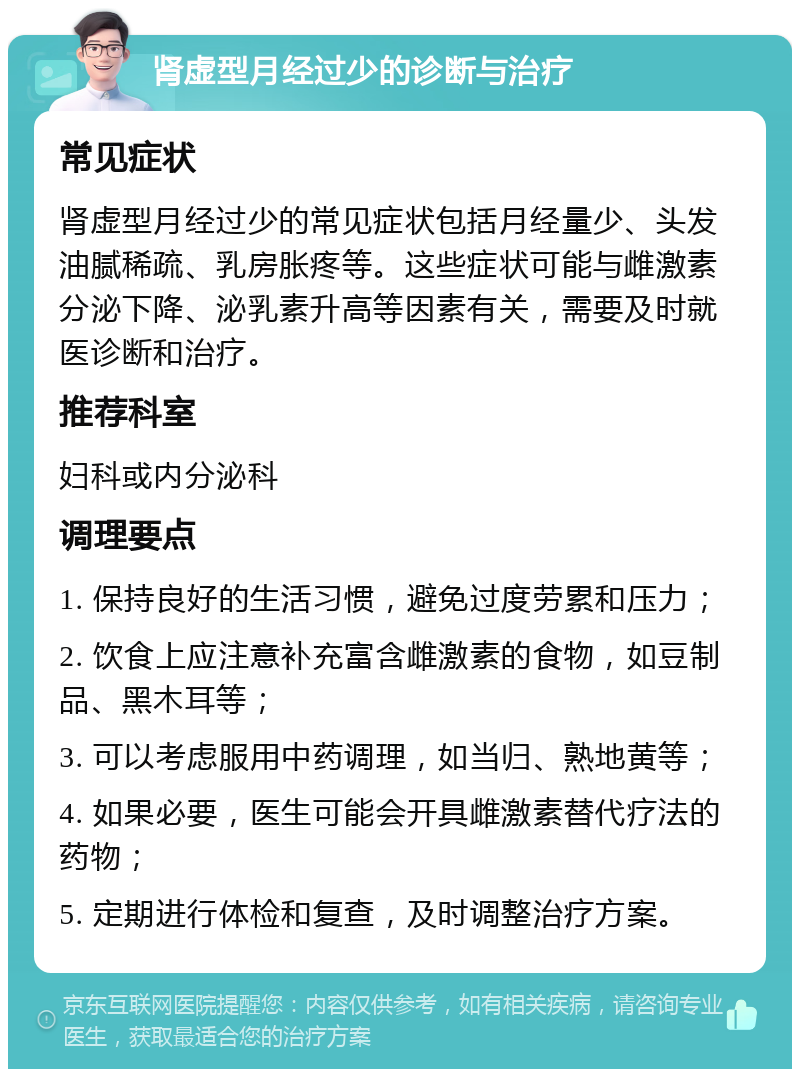 肾虚型月经过少的诊断与治疗 常见症状 肾虚型月经过少的常见症状包括月经量少、头发油腻稀疏、乳房胀疼等。这些症状可能与雌激素分泌下降、泌乳素升高等因素有关，需要及时就医诊断和治疗。 推荐科室 妇科或内分泌科 调理要点 1. 保持良好的生活习惯，避免过度劳累和压力； 2. 饮食上应注意补充富含雌激素的食物，如豆制品、黑木耳等； 3. 可以考虑服用中药调理，如当归、熟地黄等； 4. 如果必要，医生可能会开具雌激素替代疗法的药物； 5. 定期进行体检和复查，及时调整治疗方案。