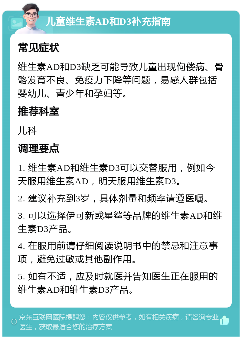 儿童维生素AD和D3补充指南 常见症状 维生素AD和D3缺乏可能导致儿童出现佝偻病、骨骼发育不良、免疫力下降等问题，易感人群包括婴幼儿、青少年和孕妇等。 推荐科室 儿科 调理要点 1. 维生素AD和维生素D3可以交替服用，例如今天服用维生素AD，明天服用维生素D3。 2. 建议补充到3岁，具体剂量和频率请遵医嘱。 3. 可以选择伊可新或星鲨等品牌的维生素AD和维生素D3产品。 4. 在服用前请仔细阅读说明书中的禁忌和注意事项，避免过敏或其他副作用。 5. 如有不适，应及时就医并告知医生正在服用的维生素AD和维生素D3产品。