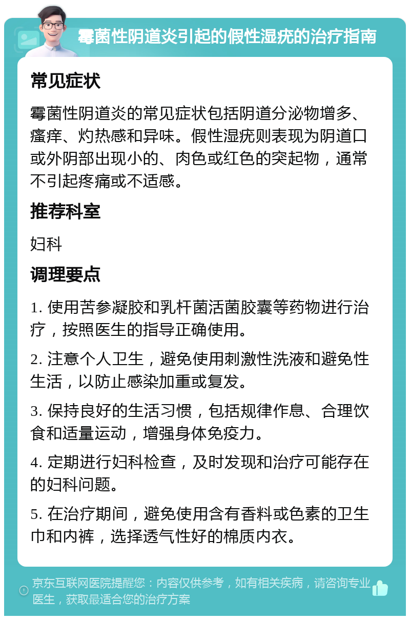 霉菌性阴道炎引起的假性湿疣的治疗指南 常见症状 霉菌性阴道炎的常见症状包括阴道分泌物增多、瘙痒、灼热感和异味。假性湿疣则表现为阴道口或外阴部出现小的、肉色或红色的突起物，通常不引起疼痛或不适感。 推荐科室 妇科 调理要点 1. 使用苦参凝胶和乳杆菌活菌胶囊等药物进行治疗，按照医生的指导正确使用。 2. 注意个人卫生，避免使用刺激性洗液和避免性生活，以防止感染加重或复发。 3. 保持良好的生活习惯，包括规律作息、合理饮食和适量运动，增强身体免疫力。 4. 定期进行妇科检查，及时发现和治疗可能存在的妇科问题。 5. 在治疗期间，避免使用含有香料或色素的卫生巾和内裤，选择透气性好的棉质内衣。