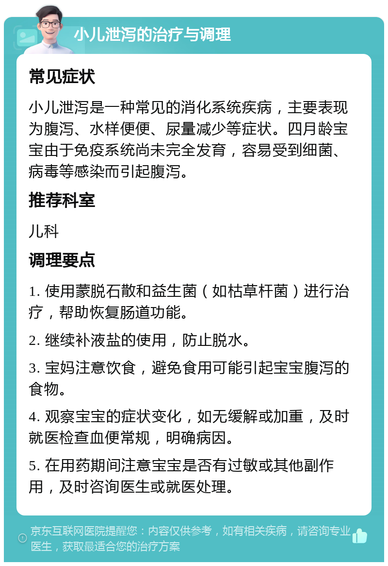 小儿泄泻的治疗与调理 常见症状 小儿泄泻是一种常见的消化系统疾病，主要表现为腹泻、水样便便、尿量减少等症状。四月龄宝宝由于免疫系统尚未完全发育，容易受到细菌、病毒等感染而引起腹泻。 推荐科室 儿科 调理要点 1. 使用蒙脱石散和益生菌（如枯草杆菌）进行治疗，帮助恢复肠道功能。 2. 继续补液盐的使用，防止脱水。 3. 宝妈注意饮食，避免食用可能引起宝宝腹泻的食物。 4. 观察宝宝的症状变化，如无缓解或加重，及时就医检查血便常规，明确病因。 5. 在用药期间注意宝宝是否有过敏或其他副作用，及时咨询医生或就医处理。