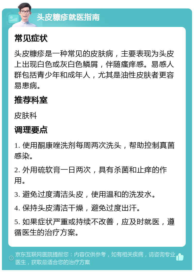 头皮糠疹就医指南 常见症状 头皮糠疹是一种常见的皮肤病，主要表现为头皮上出现白色或灰白色鳞屑，伴随瘙痒感。易感人群包括青少年和成年人，尤其是油性皮肤者更容易患病。 推荐科室 皮肤科 调理要点 1. 使用酮康唑洗剂每周两次洗头，帮助控制真菌感染。 2. 外用硫软膏一日两次，具有杀菌和止痒的作用。 3. 避免过度清洁头皮，使用温和的洗发水。 4. 保持头皮清洁干燥，避免过度出汗。 5. 如果症状严重或持续不改善，应及时就医，遵循医生的治疗方案。