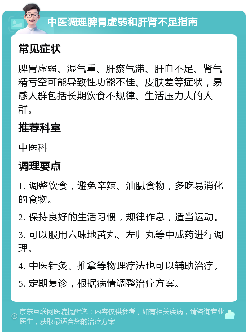 中医调理脾胃虚弱和肝肾不足指南 常见症状 脾胃虚弱、湿气重、肝瘀气滞、肝血不足、肾气精亏空可能导致性功能不佳、皮肤差等症状，易感人群包括长期饮食不规律、生活压力大的人群。 推荐科室 中医科 调理要点 1. 调整饮食，避免辛辣、油腻食物，多吃易消化的食物。 2. 保持良好的生活习惯，规律作息，适当运动。 3. 可以服用六味地黄丸、左归丸等中成药进行调理。 4. 中医针灸、推拿等物理疗法也可以辅助治疗。 5. 定期复诊，根据病情调整治疗方案。