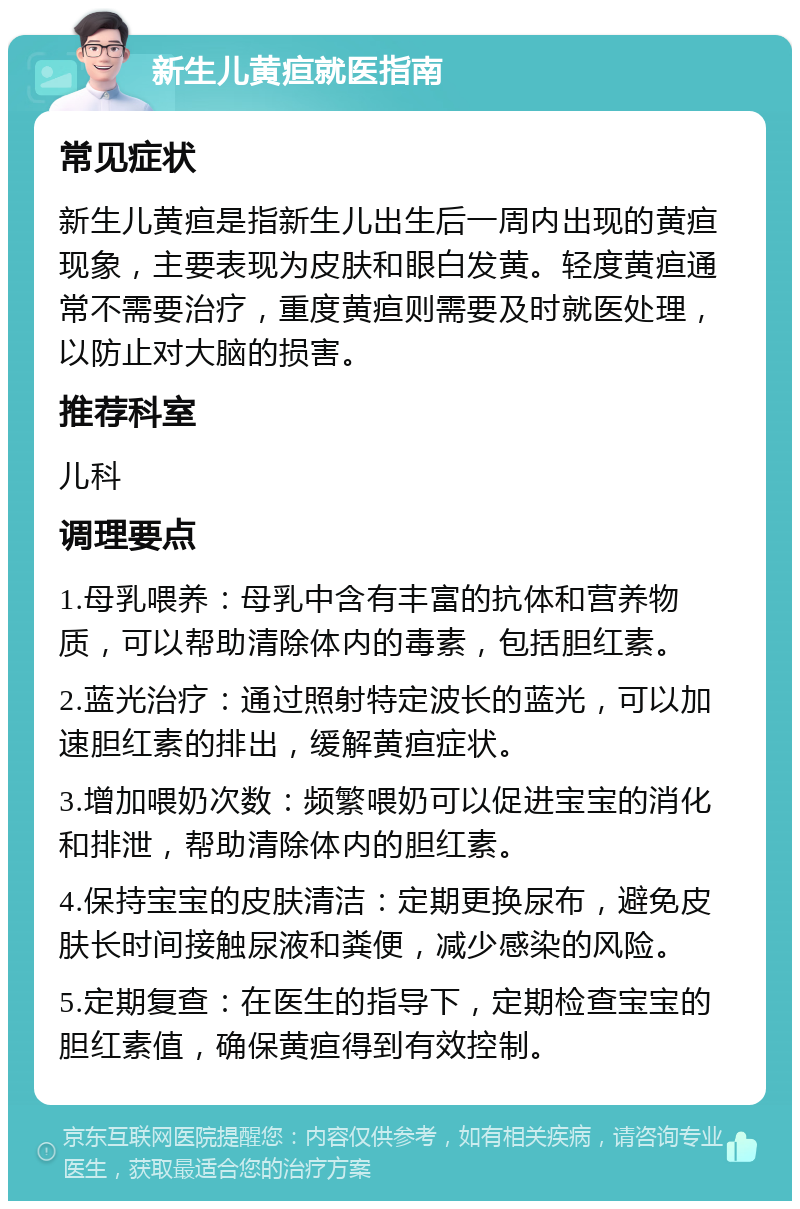 新生儿黄疸就医指南 常见症状 新生儿黄疸是指新生儿出生后一周内出现的黄疸现象，主要表现为皮肤和眼白发黄。轻度黄疸通常不需要治疗，重度黄疸则需要及时就医处理，以防止对大脑的损害。 推荐科室 儿科 调理要点 1.母乳喂养：母乳中含有丰富的抗体和营养物质，可以帮助清除体内的毒素，包括胆红素。 2.蓝光治疗：通过照射特定波长的蓝光，可以加速胆红素的排出，缓解黄疸症状。 3.增加喂奶次数：频繁喂奶可以促进宝宝的消化和排泄，帮助清除体内的胆红素。 4.保持宝宝的皮肤清洁：定期更换尿布，避免皮肤长时间接触尿液和粪便，减少感染的风险。 5.定期复查：在医生的指导下，定期检查宝宝的胆红素值，确保黄疸得到有效控制。