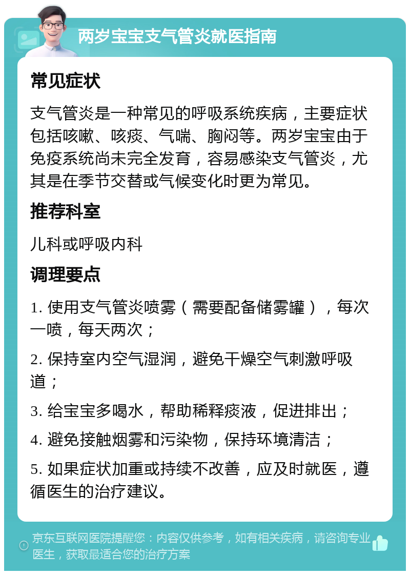 两岁宝宝支气管炎就医指南 常见症状 支气管炎是一种常见的呼吸系统疾病，主要症状包括咳嗽、咳痰、气喘、胸闷等。两岁宝宝由于免疫系统尚未完全发育，容易感染支气管炎，尤其是在季节交替或气候变化时更为常见。 推荐科室 儿科或呼吸内科 调理要点 1. 使用支气管炎喷雾（需要配备储雾罐），每次一喷，每天两次； 2. 保持室内空气湿润，避免干燥空气刺激呼吸道； 3. 给宝宝多喝水，帮助稀释痰液，促进排出； 4. 避免接触烟雾和污染物，保持环境清洁； 5. 如果症状加重或持续不改善，应及时就医，遵循医生的治疗建议。