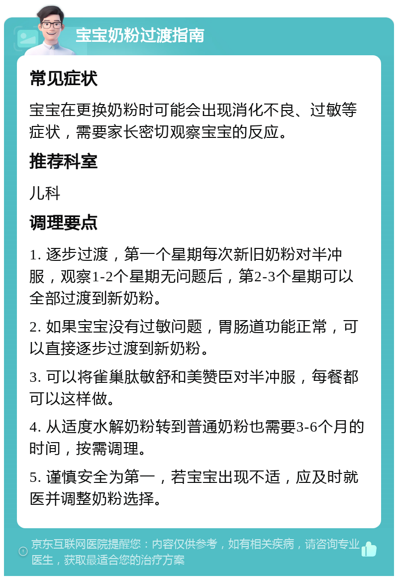 宝宝奶粉过渡指南 常见症状 宝宝在更换奶粉时可能会出现消化不良、过敏等症状，需要家长密切观察宝宝的反应。 推荐科室 儿科 调理要点 1. 逐步过渡，第一个星期每次新旧奶粉对半冲服，观察1-2个星期无问题后，第2-3个星期可以全部过渡到新奶粉。 2. 如果宝宝没有过敏问题，胃肠道功能正常，可以直接逐步过渡到新奶粉。 3. 可以将雀巢肽敏舒和美赞臣对半冲服，每餐都可以这样做。 4. 从适度水解奶粉转到普通奶粉也需要3-6个月的时间，按需调理。 5. 谨慎安全为第一，若宝宝出现不适，应及时就医并调整奶粉选择。