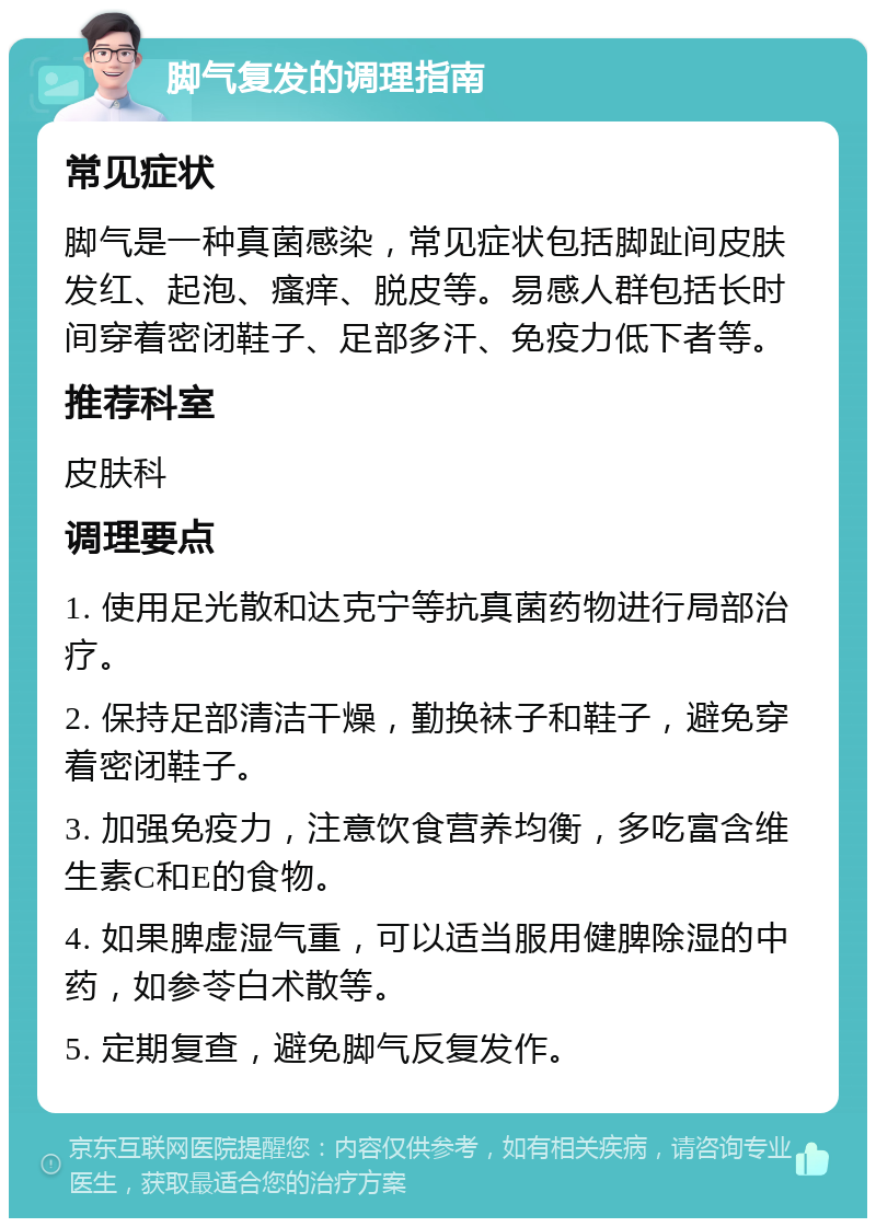 脚气复发的调理指南 常见症状 脚气是一种真菌感染，常见症状包括脚趾间皮肤发红、起泡、瘙痒、脱皮等。易感人群包括长时间穿着密闭鞋子、足部多汗、免疫力低下者等。 推荐科室 皮肤科 调理要点 1. 使用足光散和达克宁等抗真菌药物进行局部治疗。 2. 保持足部清洁干燥，勤换袜子和鞋子，避免穿着密闭鞋子。 3. 加强免疫力，注意饮食营养均衡，多吃富含维生素C和E的食物。 4. 如果脾虚湿气重，可以适当服用健脾除湿的中药，如参苓白术散等。 5. 定期复查，避免脚气反复发作。