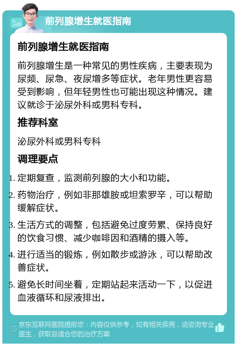 前列腺增生就医指南 前列腺增生就医指南 前列腺增生是一种常见的男性疾病，主要表现为尿频、尿急、夜尿增多等症状。老年男性更容易受到影响，但年轻男性也可能出现这种情况。建议就诊于泌尿外科或男科专科。 推荐科室 泌尿外科或男科专科 调理要点 定期复查，监测前列腺的大小和功能。 药物治疗，例如非那雄胺或坦索罗辛，可以帮助缓解症状。 生活方式的调整，包括避免过度劳累、保持良好的饮食习惯、减少咖啡因和酒精的摄入等。 进行适当的锻炼，例如散步或游泳，可以帮助改善症状。 避免长时间坐着，定期站起来活动一下，以促进血液循环和尿液排出。