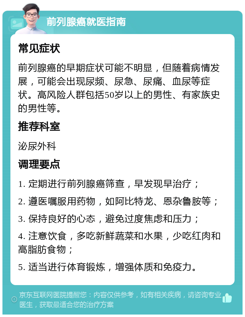 前列腺癌就医指南 常见症状 前列腺癌的早期症状可能不明显，但随着病情发展，可能会出现尿频、尿急、尿痛、血尿等症状。高风险人群包括50岁以上的男性、有家族史的男性等。 推荐科室 泌尿外科 调理要点 1. 定期进行前列腺癌筛查，早发现早治疗； 2. 遵医嘱服用药物，如阿比特龙、恩杂鲁胺等； 3. 保持良好的心态，避免过度焦虑和压力； 4. 注意饮食，多吃新鲜蔬菜和水果，少吃红肉和高脂肪食物； 5. 适当进行体育锻炼，增强体质和免疫力。