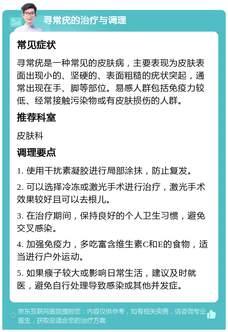 寻常疣的治疗与调理 常见症状 寻常疣是一种常见的皮肤病，主要表现为皮肤表面出现小的、坚硬的、表面粗糙的疣状突起，通常出现在手、脚等部位。易感人群包括免疫力较低、经常接触污染物或有皮肤损伤的人群。 推荐科室 皮肤科 调理要点 1. 使用干扰素凝胶进行局部涂抹，防止复发。 2. 可以选择冷冻或激光手术进行治疗，激光手术效果较好且可以去根儿。 3. 在治疗期间，保持良好的个人卫生习惯，避免交叉感染。 4. 加强免疫力，多吃富含维生素C和E的食物，适当进行户外运动。 5. 如果瘊子较大或影响日常生活，建议及时就医，避免自行处理导致感染或其他并发症。