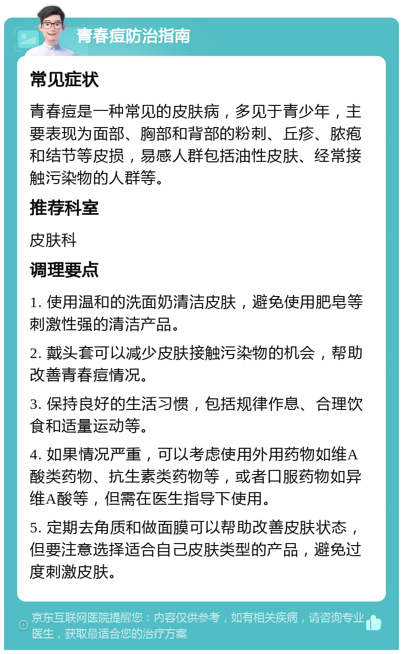 青春痘防治指南 常见症状 青春痘是一种常见的皮肤病，多见于青少年，主要表现为面部、胸部和背部的粉刺、丘疹、脓疱和结节等皮损，易感人群包括油性皮肤、经常接触污染物的人群等。 推荐科室 皮肤科 调理要点 1. 使用温和的洗面奶清洁皮肤，避免使用肥皂等刺激性强的清洁产品。 2. 戴头套可以减少皮肤接触污染物的机会，帮助改善青春痘情况。 3. 保持良好的生活习惯，包括规律作息、合理饮食和适量运动等。 4. 如果情况严重，可以考虑使用外用药物如维A酸类药物、抗生素类药物等，或者口服药物如异维A酸等，但需在医生指导下使用。 5. 定期去角质和做面膜可以帮助改善皮肤状态，但要注意选择适合自己皮肤类型的产品，避免过度刺激皮肤。