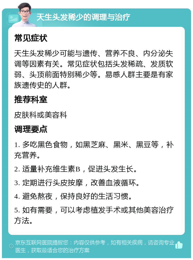 天生头发稀少的调理与治疗 常见症状 天生头发稀少可能与遗传、营养不良、内分泌失调等因素有关。常见症状包括头发稀疏、发质软弱、头顶前面特别稀少等。易感人群主要是有家族遗传史的人群。 推荐科室 皮肤科或美容科 调理要点 1. 多吃黑色食物，如黑芝麻、黑米、黑豆等，补充营养。 2. 适量补充维生素B，促进头发生长。 3. 定期进行头皮按摩，改善血液循环。 4. 避免熬夜，保持良好的生活习惯。 5. 如有需要，可以考虑植发手术或其他美容治疗方法。