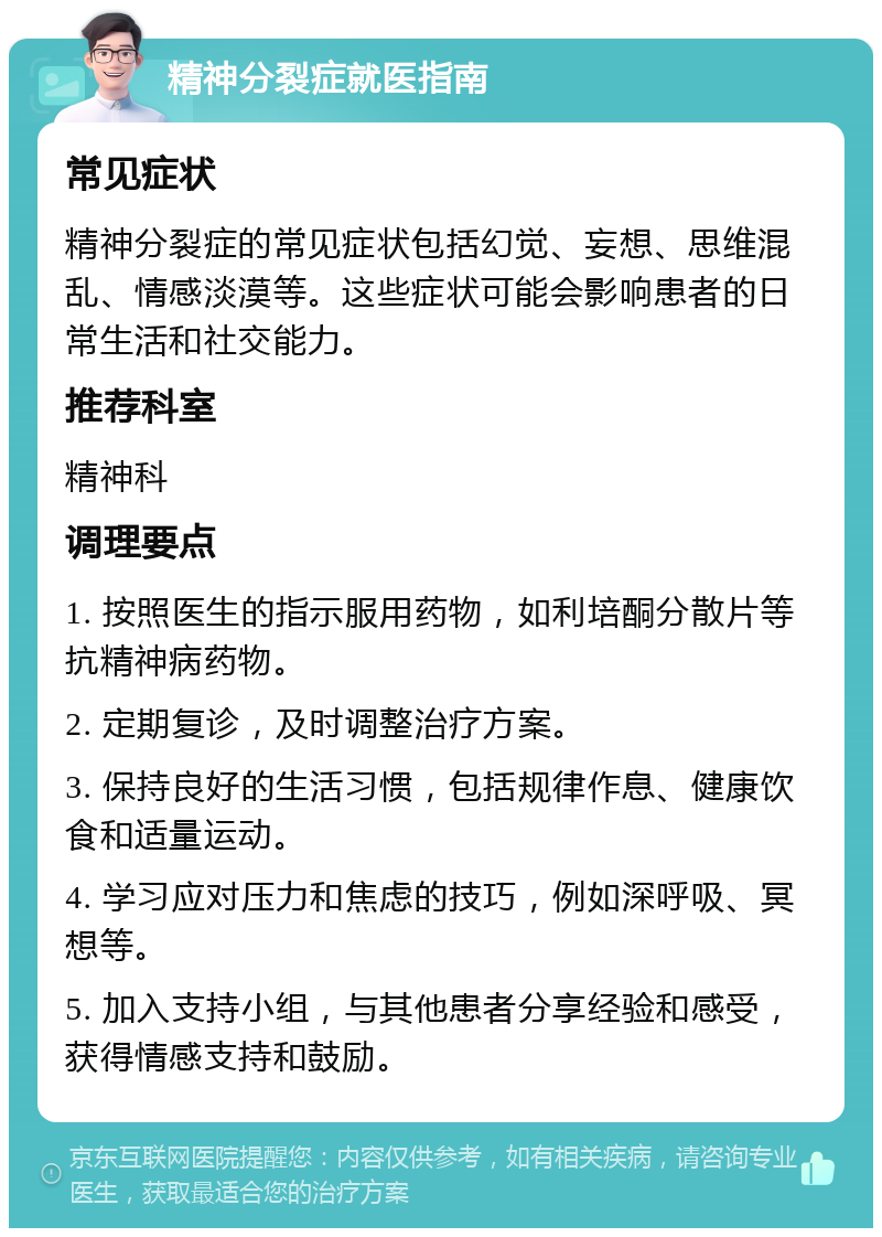 精神分裂症就医指南 常见症状 精神分裂症的常见症状包括幻觉、妄想、思维混乱、情感淡漠等。这些症状可能会影响患者的日常生活和社交能力。 推荐科室 精神科 调理要点 1. 按照医生的指示服用药物，如利培酮分散片等抗精神病药物。 2. 定期复诊，及时调整治疗方案。 3. 保持良好的生活习惯，包括规律作息、健康饮食和适量运动。 4. 学习应对压力和焦虑的技巧，例如深呼吸、冥想等。 5. 加入支持小组，与其他患者分享经验和感受，获得情感支持和鼓励。