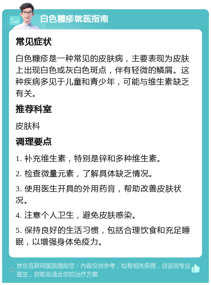 白色糠疹就医指南 常见症状 白色糠疹是一种常见的皮肤病，主要表现为皮肤上出现白色或灰白色斑点，伴有轻微的鳞屑。这种疾病多见于儿童和青少年，可能与维生素缺乏有关。 推荐科室 皮肤科 调理要点 1. 补充维生素，特别是锌和多种维生素。 2. 检查微量元素，了解具体缺乏情况。 3. 使用医生开具的外用药膏，帮助改善皮肤状况。 4. 注意个人卫生，避免皮肤感染。 5. 保持良好的生活习惯，包括合理饮食和充足睡眠，以增强身体免疫力。