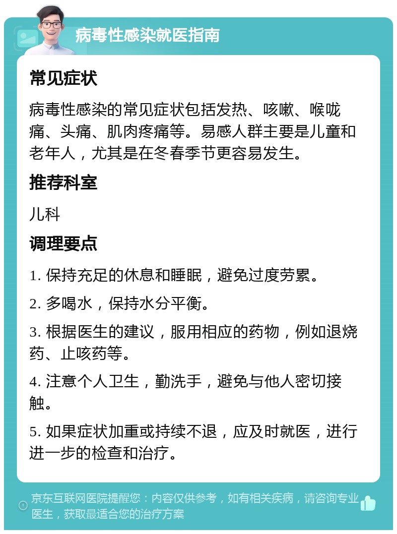 病毒性感染就医指南 常见症状 病毒性感染的常见症状包括发热、咳嗽、喉咙痛、头痛、肌肉疼痛等。易感人群主要是儿童和老年人，尤其是在冬春季节更容易发生。 推荐科室 儿科 调理要点 1. 保持充足的休息和睡眠，避免过度劳累。 2. 多喝水，保持水分平衡。 3. 根据医生的建议，服用相应的药物，例如退烧药、止咳药等。 4. 注意个人卫生，勤洗手，避免与他人密切接触。 5. 如果症状加重或持续不退，应及时就医，进行进一步的检查和治疗。