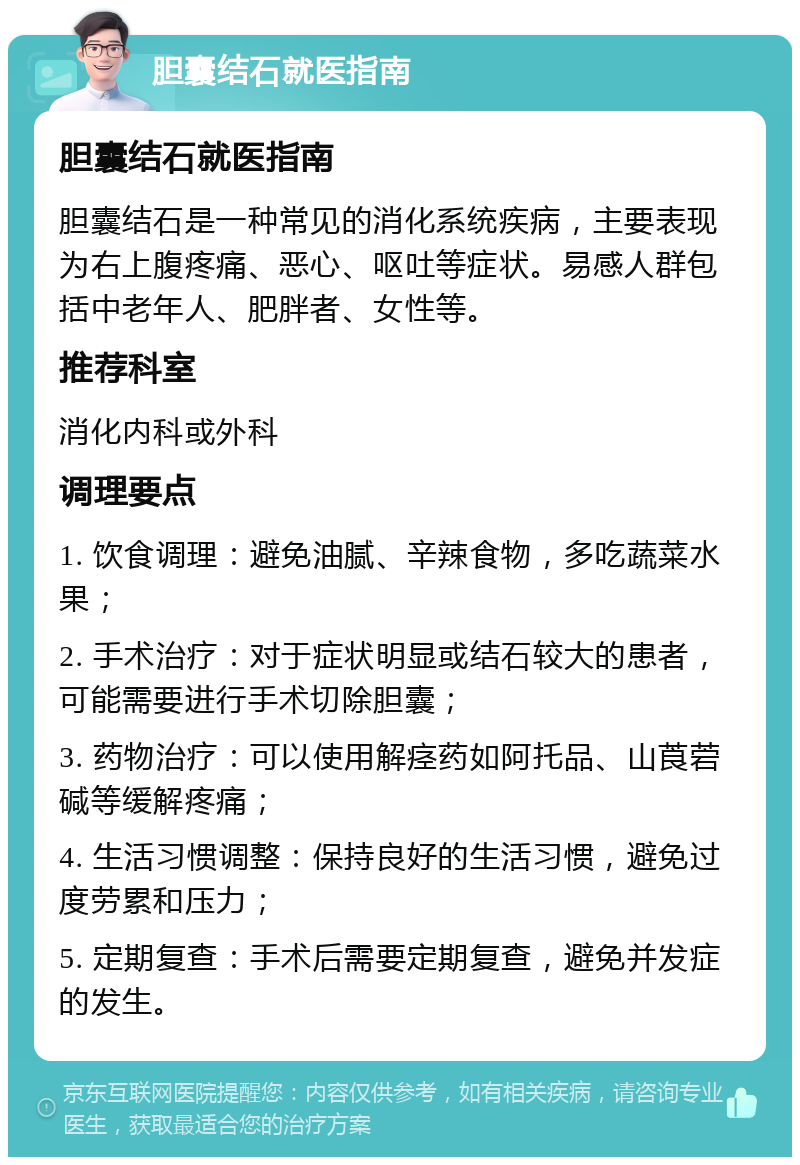 胆囊结石就医指南 胆囊结石就医指南 胆囊结石是一种常见的消化系统疾病，主要表现为右上腹疼痛、恶心、呕吐等症状。易感人群包括中老年人、肥胖者、女性等。 推荐科室 消化内科或外科 调理要点 1. 饮食调理：避免油腻、辛辣食物，多吃蔬菜水果； 2. 手术治疗：对于症状明显或结石较大的患者，可能需要进行手术切除胆囊； 3. 药物治疗：可以使用解痉药如阿托品、山莨菪碱等缓解疼痛； 4. 生活习惯调整：保持良好的生活习惯，避免过度劳累和压力； 5. 定期复查：手术后需要定期复查，避免并发症的发生。