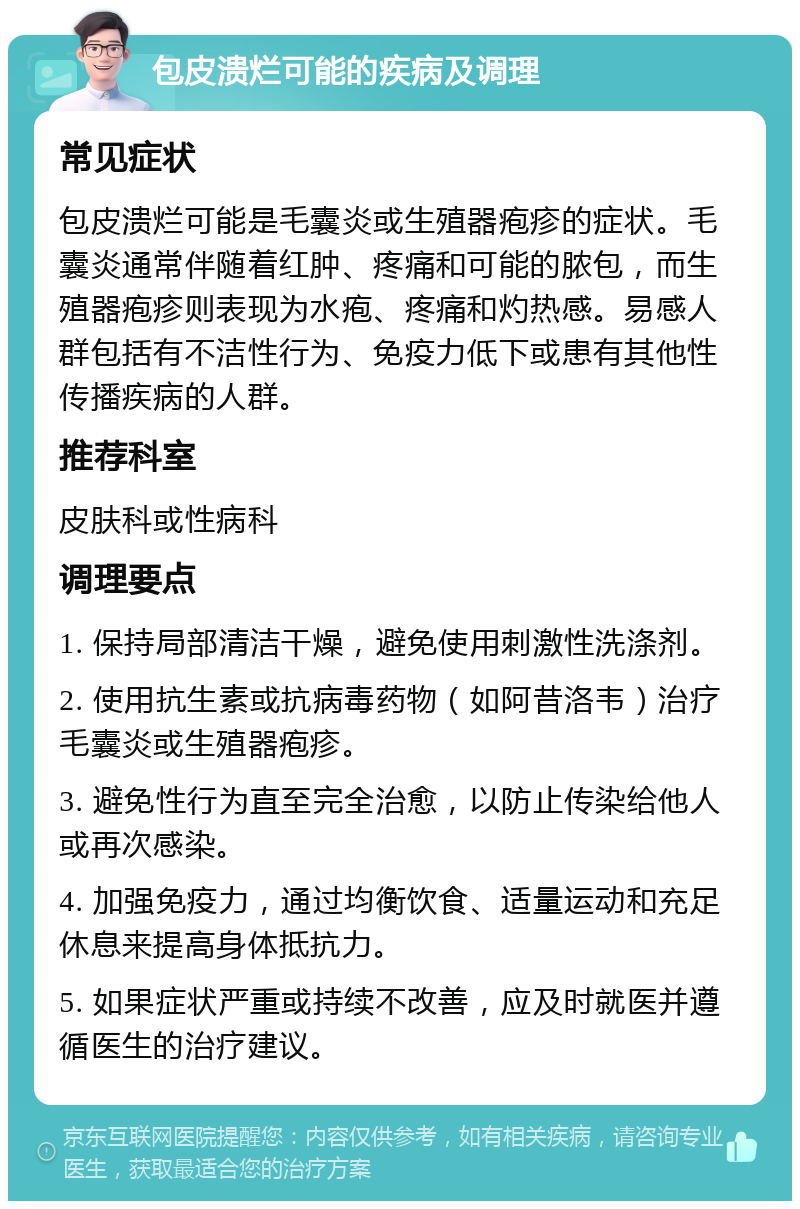 包皮溃烂可能的疾病及调理 常见症状 包皮溃烂可能是毛囊炎或生殖器疱疹的症状。毛囊炎通常伴随着红肿、疼痛和可能的脓包，而生殖器疱疹则表现为水疱、疼痛和灼热感。易感人群包括有不洁性行为、免疫力低下或患有其他性传播疾病的人群。 推荐科室 皮肤科或性病科 调理要点 1. 保持局部清洁干燥，避免使用刺激性洗涤剂。 2. 使用抗生素或抗病毒药物（如阿昔洛韦）治疗毛囊炎或生殖器疱疹。 3. 避免性行为直至完全治愈，以防止传染给他人或再次感染。 4. 加强免疫力，通过均衡饮食、适量运动和充足休息来提高身体抵抗力。 5. 如果症状严重或持续不改善，应及时就医并遵循医生的治疗建议。