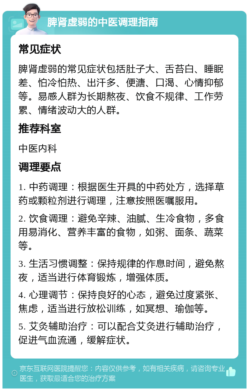 脾肾虚弱的中医调理指南 常见症状 脾肾虚弱的常见症状包括肚子大、舌苔白、睡眠差、怕冷怕热、出汗多、便溏、口渴、心情抑郁等。易感人群为长期熬夜、饮食不规律、工作劳累、情绪波动大的人群。 推荐科室 中医内科 调理要点 1. 中药调理：根据医生开具的中药处方，选择草药或颗粒剂进行调理，注意按照医嘱服用。 2. 饮食调理：避免辛辣、油腻、生冷食物，多食用易消化、营养丰富的食物，如粥、面条、蔬菜等。 3. 生活习惯调整：保持规律的作息时间，避免熬夜，适当进行体育锻炼，增强体质。 4. 心理调节：保持良好的心态，避免过度紧张、焦虑，适当进行放松训练，如冥想、瑜伽等。 5. 艾灸辅助治疗：可以配合艾灸进行辅助治疗，促进气血流通，缓解症状。