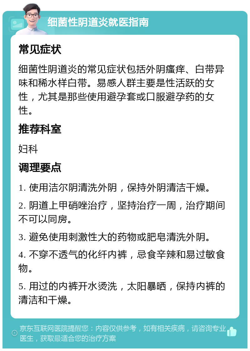 细菌性阴道炎就医指南 常见症状 细菌性阴道炎的常见症状包括外阴瘙痒、白带异味和稀水样白带。易感人群主要是性活跃的女性，尤其是那些使用避孕套或口服避孕药的女性。 推荐科室 妇科 调理要点 1. 使用洁尔阴清洗外阴，保持外阴清洁干燥。 2. 阴道上甲硝唑治疗，坚持治疗一周，治疗期间不可以同房。 3. 避免使用刺激性大的药物或肥皂清洗外阴。 4. 不穿不透气的化纤内裤，忌食辛辣和易过敏食物。 5. 用过的内裤开水烫洗，太阳暴晒，保持内裤的清洁和干燥。