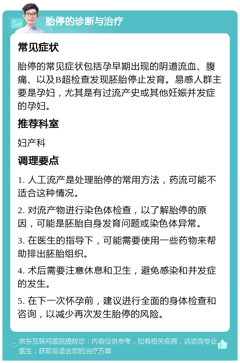 胎停的诊断与治疗 常见症状 胎停的常见症状包括孕早期出现的阴道流血、腹痛、以及B超检查发现胚胎停止发育。易感人群主要是孕妇，尤其是有过流产史或其他妊娠并发症的孕妇。 推荐科室 妇产科 调理要点 1. 人工流产是处理胎停的常用方法，药流可能不适合这种情况。 2. 对流产物进行染色体检查，以了解胎停的原因，可能是胚胎自身发育问题或染色体异常。 3. 在医生的指导下，可能需要使用一些药物来帮助排出胚胎组织。 4. 术后需要注意休息和卫生，避免感染和并发症的发生。 5. 在下一次怀孕前，建议进行全面的身体检查和咨询，以减少再次发生胎停的风险。