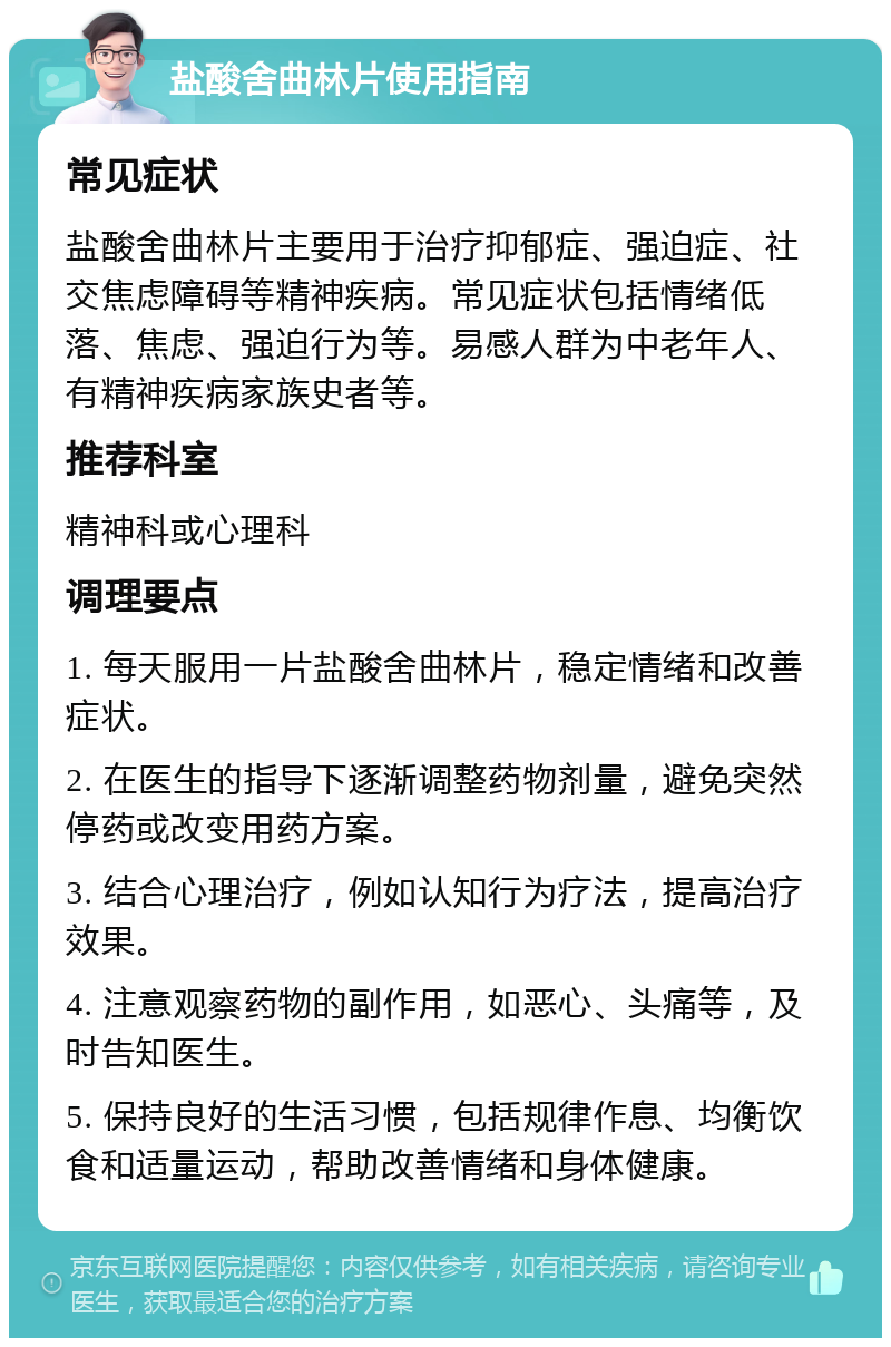 盐酸舍曲林片使用指南 常见症状 盐酸舍曲林片主要用于治疗抑郁症、强迫症、社交焦虑障碍等精神疾病。常见症状包括情绪低落、焦虑、强迫行为等。易感人群为中老年人、有精神疾病家族史者等。 推荐科室 精神科或心理科 调理要点 1. 每天服用一片盐酸舍曲林片，稳定情绪和改善症状。 2. 在医生的指导下逐渐调整药物剂量，避免突然停药或改变用药方案。 3. 结合心理治疗，例如认知行为疗法，提高治疗效果。 4. 注意观察药物的副作用，如恶心、头痛等，及时告知医生。 5. 保持良好的生活习惯，包括规律作息、均衡饮食和适量运动，帮助改善情绪和身体健康。