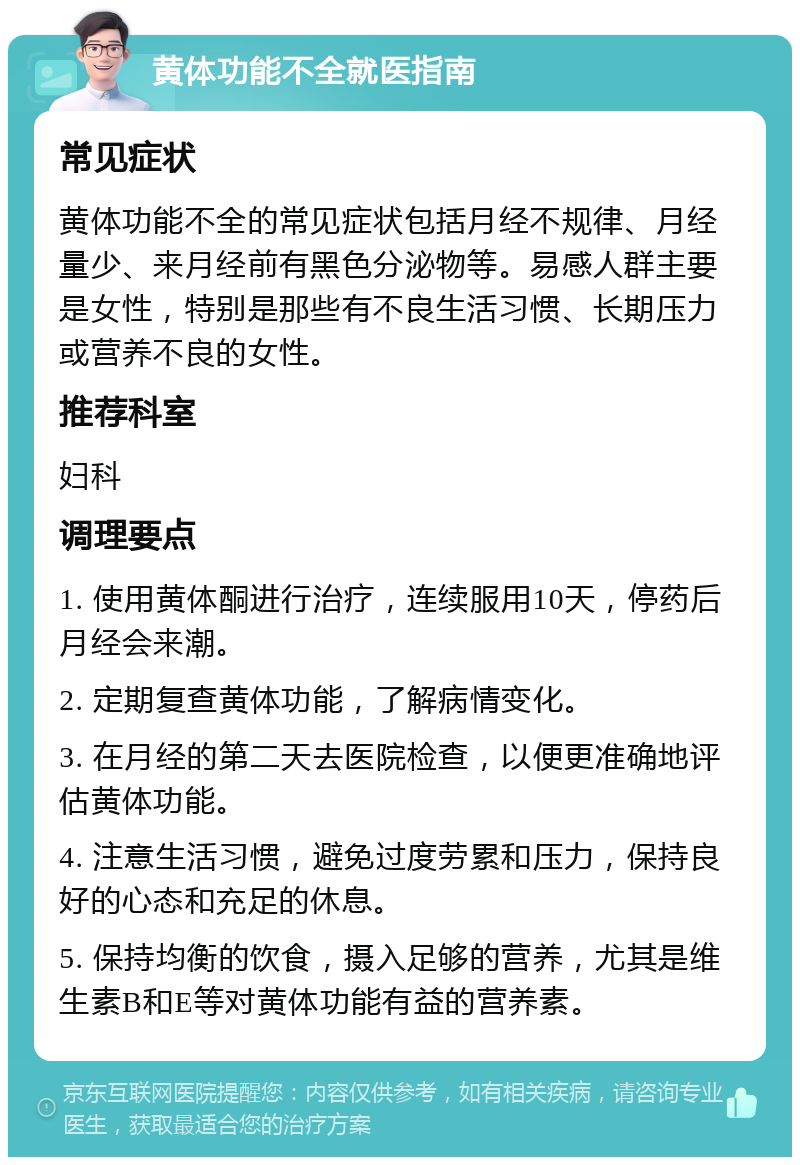 黄体功能不全就医指南 常见症状 黄体功能不全的常见症状包括月经不规律、月经量少、来月经前有黑色分泌物等。易感人群主要是女性，特别是那些有不良生活习惯、长期压力或营养不良的女性。 推荐科室 妇科 调理要点 1. 使用黄体酮进行治疗，连续服用10天，停药后月经会来潮。 2. 定期复查黄体功能，了解病情变化。 3. 在月经的第二天去医院检查，以便更准确地评估黄体功能。 4. 注意生活习惯，避免过度劳累和压力，保持良好的心态和充足的休息。 5. 保持均衡的饮食，摄入足够的营养，尤其是维生素B和E等对黄体功能有益的营养素。