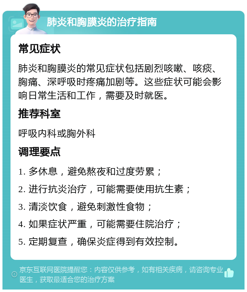 肺炎和胸膜炎的治疗指南 常见症状 肺炎和胸膜炎的常见症状包括剧烈咳嗽、咳痰、胸痛、深呼吸时疼痛加剧等。这些症状可能会影响日常生活和工作，需要及时就医。 推荐科室 呼吸内科或胸外科 调理要点 1. 多休息，避免熬夜和过度劳累； 2. 进行抗炎治疗，可能需要使用抗生素； 3. 清淡饮食，避免刺激性食物； 4. 如果症状严重，可能需要住院治疗； 5. 定期复查，确保炎症得到有效控制。