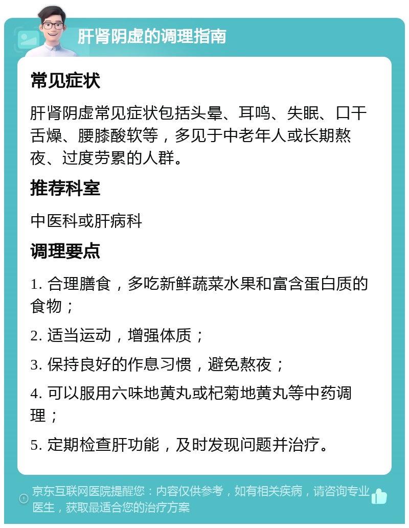 肝肾阴虚的调理指南 常见症状 肝肾阴虚常见症状包括头晕、耳鸣、失眠、口干舌燥、腰膝酸软等，多见于中老年人或长期熬夜、过度劳累的人群。 推荐科室 中医科或肝病科 调理要点 1. 合理膳食，多吃新鲜蔬菜水果和富含蛋白质的食物； 2. 适当运动，增强体质； 3. 保持良好的作息习惯，避免熬夜； 4. 可以服用六味地黄丸或杞菊地黄丸等中药调理； 5. 定期检查肝功能，及时发现问题并治疗。