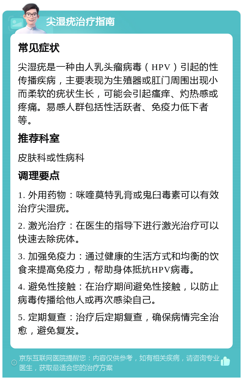 尖湿疣治疗指南 常见症状 尖湿疣是一种由人乳头瘤病毒（HPV）引起的性传播疾病，主要表现为生殖器或肛门周围出现小而柔软的疣状生长，可能会引起瘙痒、灼热感或疼痛。易感人群包括性活跃者、免疫力低下者等。 推荐科室 皮肤科或性病科 调理要点 1. 外用药物：咪喹莫特乳膏或鬼臼毒素可以有效治疗尖湿疣。 2. 激光治疗：在医生的指导下进行激光治疗可以快速去除疣体。 3. 加强免疫力：通过健康的生活方式和均衡的饮食来提高免疫力，帮助身体抵抗HPV病毒。 4. 避免性接触：在治疗期间避免性接触，以防止病毒传播给他人或再次感染自己。 5. 定期复查：治疗后定期复查，确保病情完全治愈，避免复发。