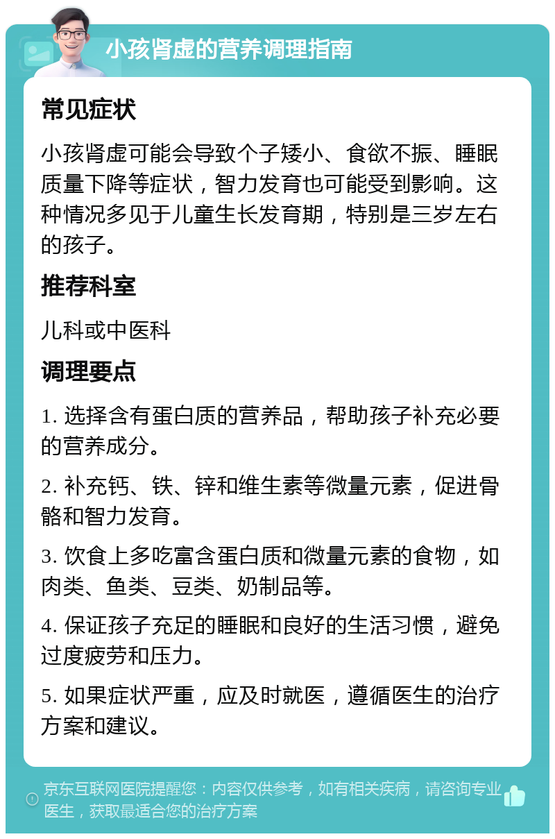 小孩肾虚的营养调理指南 常见症状 小孩肾虚可能会导致个子矮小、食欲不振、睡眠质量下降等症状，智力发育也可能受到影响。这种情况多见于儿童生长发育期，特别是三岁左右的孩子。 推荐科室 儿科或中医科 调理要点 1. 选择含有蛋白质的营养品，帮助孩子补充必要的营养成分。 2. 补充钙、铁、锌和维生素等微量元素，促进骨骼和智力发育。 3. 饮食上多吃富含蛋白质和微量元素的食物，如肉类、鱼类、豆类、奶制品等。 4. 保证孩子充足的睡眠和良好的生活习惯，避免过度疲劳和压力。 5. 如果症状严重，应及时就医，遵循医生的治疗方案和建议。