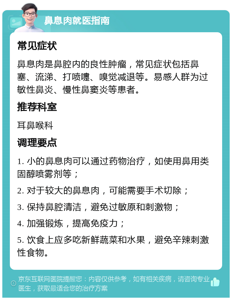 鼻息肉就医指南 常见症状 鼻息肉是鼻腔内的良性肿瘤，常见症状包括鼻塞、流涕、打喷嚏、嗅觉减退等。易感人群为过敏性鼻炎、慢性鼻窦炎等患者。 推荐科室 耳鼻喉科 调理要点 1. 小的鼻息肉可以通过药物治疗，如使用鼻用类固醇喷雾剂等； 2. 对于较大的鼻息肉，可能需要手术切除； 3. 保持鼻腔清洁，避免过敏原和刺激物； 4. 加强锻炼，提高免疫力； 5. 饮食上应多吃新鲜蔬菜和水果，避免辛辣刺激性食物。