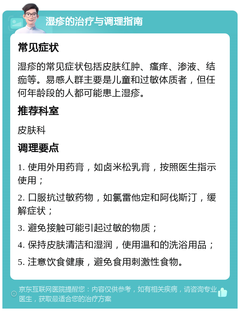 湿疹的治疗与调理指南 常见症状 湿疹的常见症状包括皮肤红肿、瘙痒、渗液、结痂等。易感人群主要是儿童和过敏体质者，但任何年龄段的人都可能患上湿疹。 推荐科室 皮肤科 调理要点 1. 使用外用药膏，如卤米松乳膏，按照医生指示使用； 2. 口服抗过敏药物，如氯雷他定和阿伐斯汀，缓解症状； 3. 避免接触可能引起过敏的物质； 4. 保持皮肤清洁和湿润，使用温和的洗浴用品； 5. 注意饮食健康，避免食用刺激性食物。