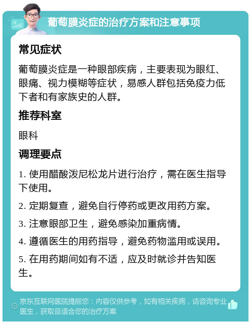 葡萄膜炎症的治疗方案和注意事项 常见症状 葡萄膜炎症是一种眼部疾病，主要表现为眼红、眼痛、视力模糊等症状，易感人群包括免疫力低下者和有家族史的人群。 推荐科室 眼科 调理要点 1. 使用醋酸泼尼松龙片进行治疗，需在医生指导下使用。 2. 定期复查，避免自行停药或更改用药方案。 3. 注意眼部卫生，避免感染加重病情。 4. 遵循医生的用药指导，避免药物滥用或误用。 5. 在用药期间如有不适，应及时就诊并告知医生。