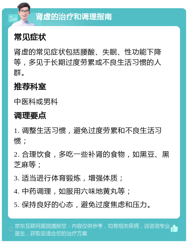 肾虚的治疗和调理指南 常见症状 肾虚的常见症状包括腰酸、失眠、性功能下降等，多见于长期过度劳累或不良生活习惯的人群。 推荐科室 中医科或男科 调理要点 1. 调整生活习惯，避免过度劳累和不良生活习惯； 2. 合理饮食，多吃一些补肾的食物，如黑豆、黑芝麻等； 3. 适当进行体育锻炼，增强体质； 4. 中药调理，如服用六味地黄丸等； 5. 保持良好的心态，避免过度焦虑和压力。