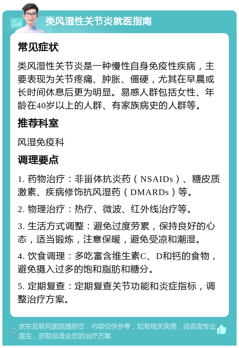 类风湿性关节炎就医指南 常见症状 类风湿性关节炎是一种慢性自身免疫性疾病，主要表现为关节疼痛、肿胀、僵硬，尤其在早晨或长时间休息后更为明显。易感人群包括女性、年龄在40岁以上的人群、有家族病史的人群等。 推荐科室 风湿免疫科 调理要点 1. 药物治疗：非甾体抗炎药（NSAIDs）、糖皮质激素、疾病修饰抗风湿药（DMARDs）等。 2. 物理治疗：热疗、微波、红外线治疗等。 3. 生活方式调整：避免过度劳累，保持良好的心态，适当锻炼，注意保暖，避免受凉和潮湿。 4. 饮食调理：多吃富含维生素C、D和钙的食物，避免摄入过多的饱和脂肪和糖分。 5. 定期复查：定期复查关节功能和炎症指标，调整治疗方案。