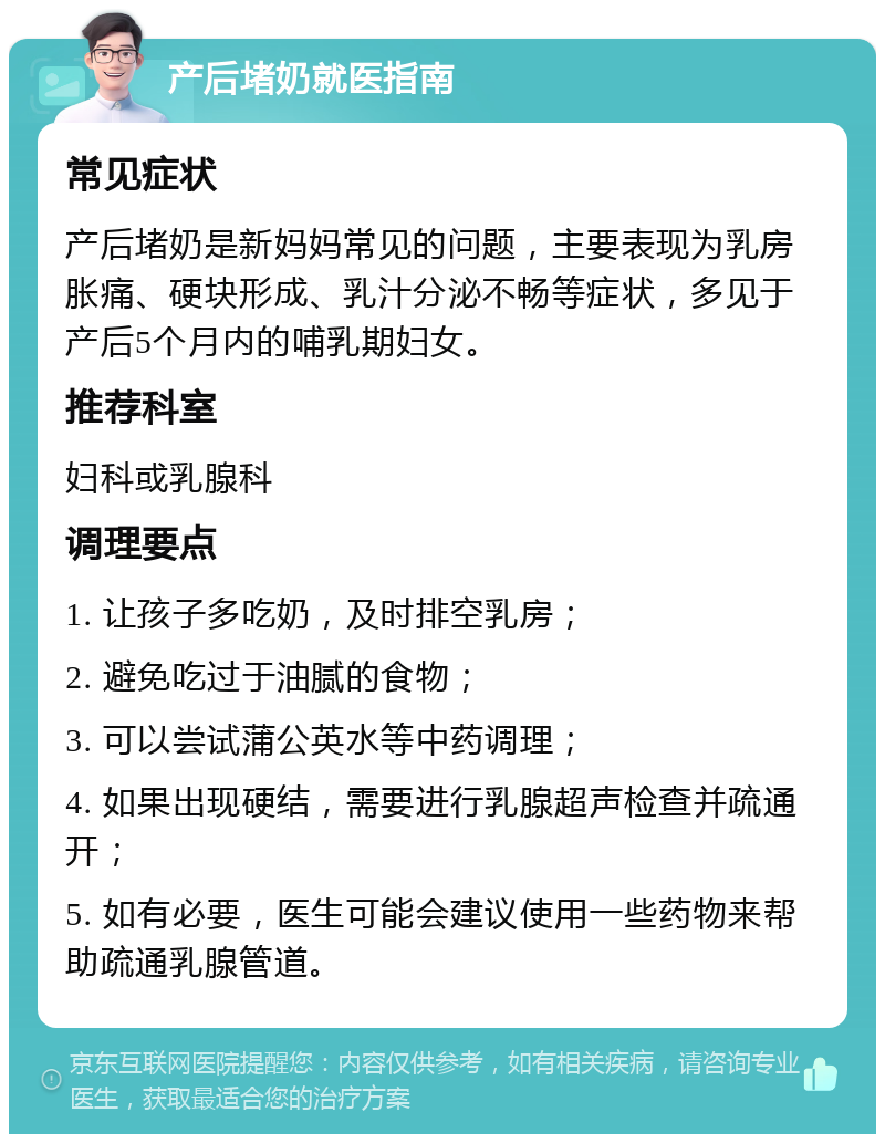 产后堵奶就医指南 常见症状 产后堵奶是新妈妈常见的问题，主要表现为乳房胀痛、硬块形成、乳汁分泌不畅等症状，多见于产后5个月内的哺乳期妇女。 推荐科室 妇科或乳腺科 调理要点 1. 让孩子多吃奶，及时排空乳房； 2. 避免吃过于油腻的食物； 3. 可以尝试蒲公英水等中药调理； 4. 如果出现硬结，需要进行乳腺超声检查并疏通开； 5. 如有必要，医生可能会建议使用一些药物来帮助疏通乳腺管道。