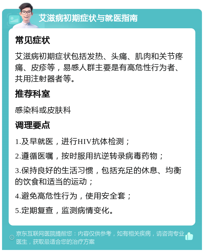 艾滋病初期症状与就医指南 常见症状 艾滋病初期症状包括发热、头痛、肌肉和关节疼痛、皮疹等，易感人群主要是有高危性行为者、共用注射器者等。 推荐科室 感染科或皮肤科 调理要点 1.及早就医，进行HIV抗体检测； 2.遵循医嘱，按时服用抗逆转录病毒药物； 3.保持良好的生活习惯，包括充足的休息、均衡的饮食和适当的运动； 4.避免高危性行为，使用安全套； 5.定期复查，监测病情变化。