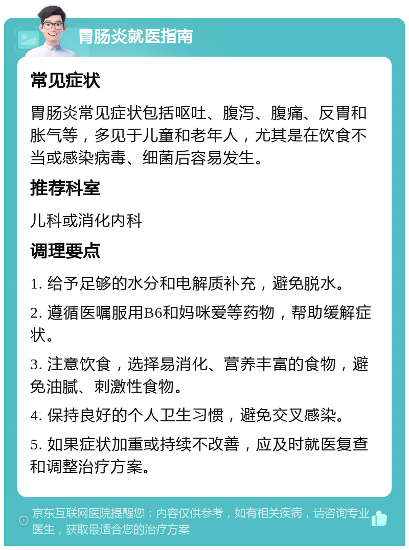 胃肠炎就医指南 常见症状 胃肠炎常见症状包括呕吐、腹泻、腹痛、反胃和胀气等，多见于儿童和老年人，尤其是在饮食不当或感染病毒、细菌后容易发生。 推荐科室 儿科或消化内科 调理要点 1. 给予足够的水分和电解质补充，避免脱水。 2. 遵循医嘱服用B6和妈咪爱等药物，帮助缓解症状。 3. 注意饮食，选择易消化、营养丰富的食物，避免油腻、刺激性食物。 4. 保持良好的个人卫生习惯，避免交叉感染。 5. 如果症状加重或持续不改善，应及时就医复查和调整治疗方案。