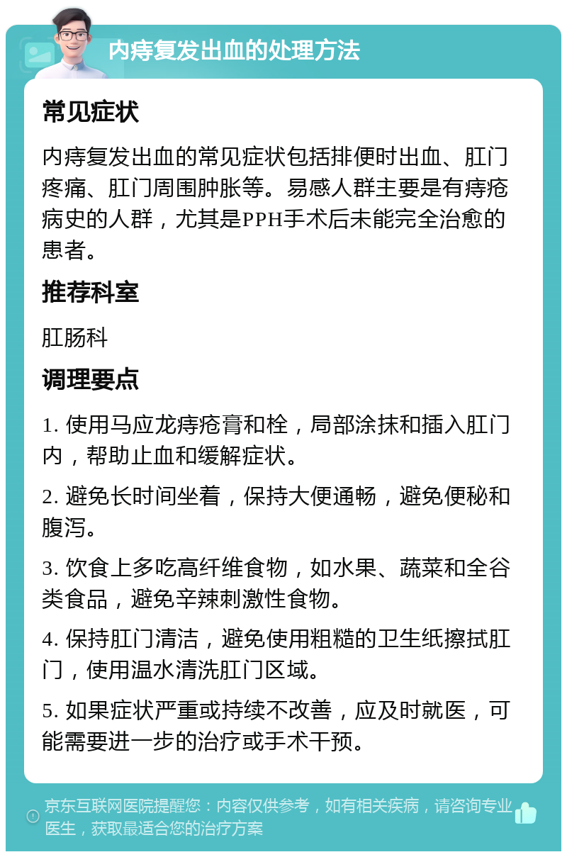 内痔复发出血的处理方法 常见症状 内痔复发出血的常见症状包括排便时出血、肛门疼痛、肛门周围肿胀等。易感人群主要是有痔疮病史的人群，尤其是PPH手术后未能完全治愈的患者。 推荐科室 肛肠科 调理要点 1. 使用马应龙痔疮膏和栓，局部涂抹和插入肛门内，帮助止血和缓解症状。 2. 避免长时间坐着，保持大便通畅，避免便秘和腹泻。 3. 饮食上多吃高纤维食物，如水果、蔬菜和全谷类食品，避免辛辣刺激性食物。 4. 保持肛门清洁，避免使用粗糙的卫生纸擦拭肛门，使用温水清洗肛门区域。 5. 如果症状严重或持续不改善，应及时就医，可能需要进一步的治疗或手术干预。