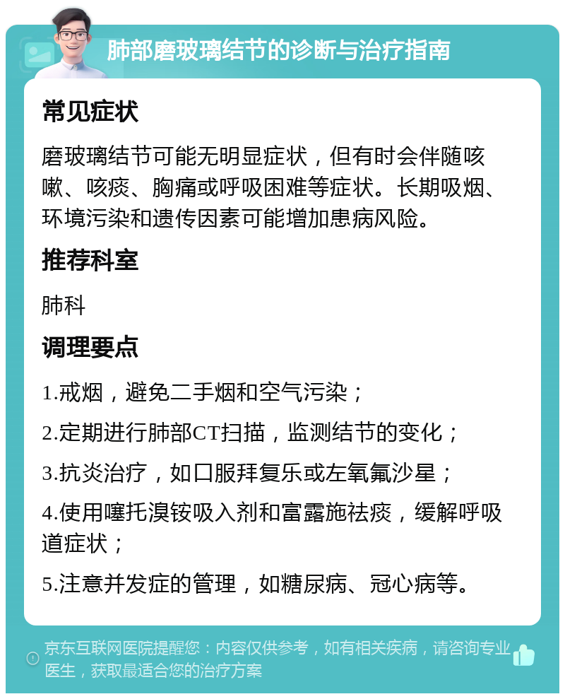 肺部磨玻璃结节的诊断与治疗指南 常见症状 磨玻璃结节可能无明显症状，但有时会伴随咳嗽、咳痰、胸痛或呼吸困难等症状。长期吸烟、环境污染和遗传因素可能增加患病风险。 推荐科室 肺科 调理要点 1.戒烟，避免二手烟和空气污染； 2.定期进行肺部CT扫描，监测结节的变化； 3.抗炎治疗，如口服拜复乐或左氧氟沙星； 4.使用噻托溴铵吸入剂和富露施祛痰，缓解呼吸道症状； 5.注意并发症的管理，如糖尿病、冠心病等。