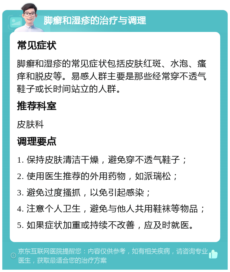 脚癣和湿疹的治疗与调理 常见症状 脚癣和湿疹的常见症状包括皮肤红斑、水泡、瘙痒和脱皮等。易感人群主要是那些经常穿不透气鞋子或长时间站立的人群。 推荐科室 皮肤科 调理要点 1. 保持皮肤清洁干燥，避免穿不透气鞋子； 2. 使用医生推荐的外用药物，如派瑞松； 3. 避免过度搔抓，以免引起感染； 4. 注意个人卫生，避免与他人共用鞋袜等物品； 5. 如果症状加重或持续不改善，应及时就医。