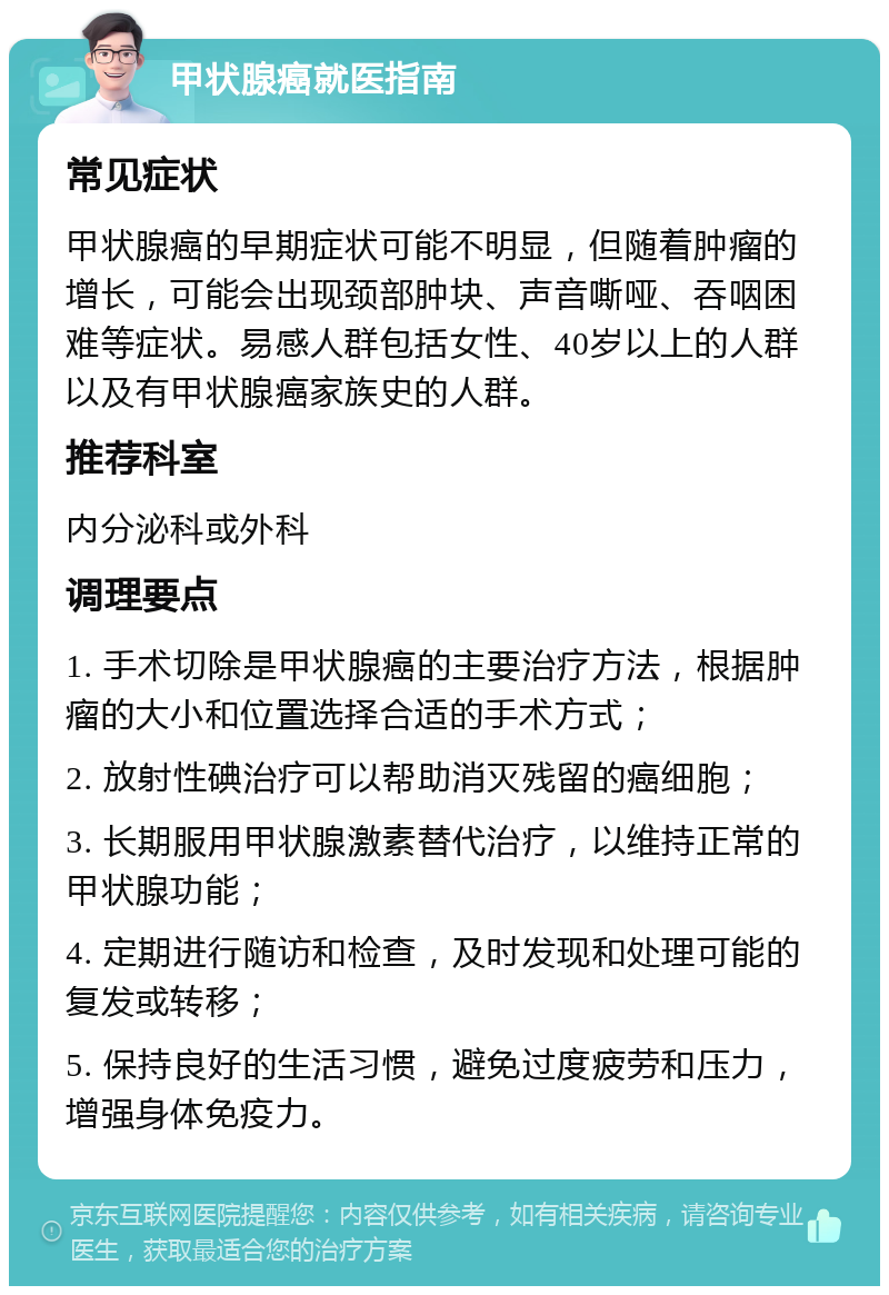 甲状腺癌就医指南 常见症状 甲状腺癌的早期症状可能不明显，但随着肿瘤的增长，可能会出现颈部肿块、声音嘶哑、吞咽困难等症状。易感人群包括女性、40岁以上的人群以及有甲状腺癌家族史的人群。 推荐科室 内分泌科或外科 调理要点 1. 手术切除是甲状腺癌的主要治疗方法，根据肿瘤的大小和位置选择合适的手术方式； 2. 放射性碘治疗可以帮助消灭残留的癌细胞； 3. 长期服用甲状腺激素替代治疗，以维持正常的甲状腺功能； 4. 定期进行随访和检查，及时发现和处理可能的复发或转移； 5. 保持良好的生活习惯，避免过度疲劳和压力，增强身体免疫力。