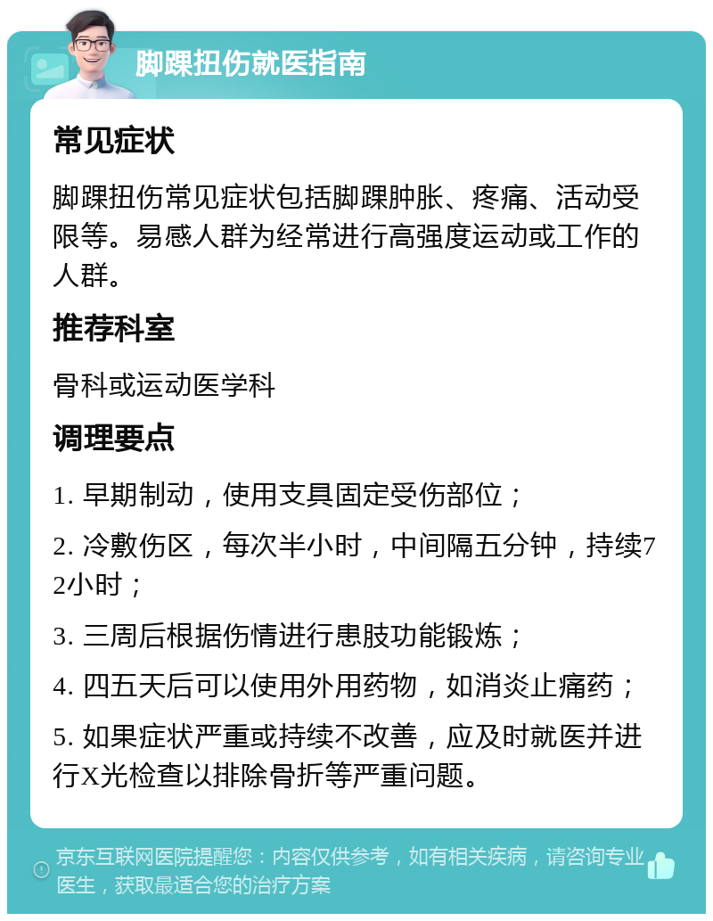 脚踝扭伤就医指南 常见症状 脚踝扭伤常见症状包括脚踝肿胀、疼痛、活动受限等。易感人群为经常进行高强度运动或工作的人群。 推荐科室 骨科或运动医学科 调理要点 1. 早期制动，使用支具固定受伤部位； 2. 冷敷伤区，每次半小时，中间隔五分钟，持续72小时； 3. 三周后根据伤情进行患肢功能锻炼； 4. 四五天后可以使用外用药物，如消炎止痛药； 5. 如果症状严重或持续不改善，应及时就医并进行X光检查以排除骨折等严重问题。